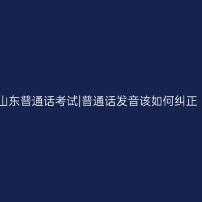 山东普通话考试|普通话发音该如何纠正